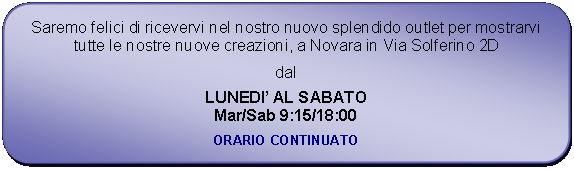 Rettangolo arrotondato: Saremo felici di ricevervi nel nostro nuovo splendido outlet per mostrarvi tutte le nostre nuove creazioni, a Novara in Via Solferino 2Ddal LUNEDI AL SABATOMar/Sab 9:15/18:00ORARIO CONTINUATO