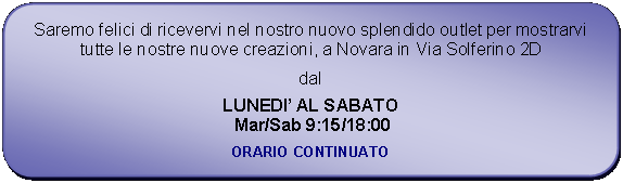 Rettangolo arrotondato: Saremo felici di ricevervi nel nostro nuovo splendido outlet per mostrarvi tutte le nostre nuove creazioni, a Novara in Via Solferino 2Ddal LUNEDI AL SABATO Mar/Sab 9:15/18:00ORARIO CONTINUATO