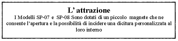 Casella di testo: L attrazione I Modelli SP-07 e  SP-08 Sono dotati di un piccolo  magnete che ne consente lapertura e la possibilit di incidere una dicitura personalizzata al loro interno