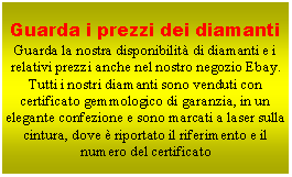 Casella di testo: Guarda i prezzi dei diamantiGuarda la nostra disponibilit di diamanti e i relativi prezzi anche nel nostro negozio Ebay.Tutti i nostri diamanti sono venduti con certificato gemmologico di garanzia, in un elegante confezione e sono marcati a laser sulla cintura, dove  riportato il riferimento e il numero del certificato