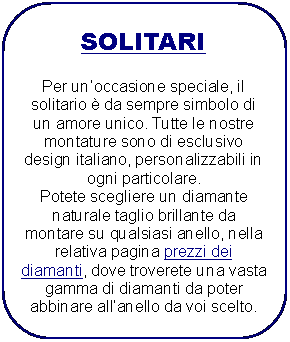 Rettangolo arrotondato: SOLITARIPer unoccasione speciale, il solitario  da sempre simbolo di un amore unico. Tutte le nostre montature sono di esclusivo design italiano, personalizzabili in ogni particolare.Potete scegliere un diamante naturale taglio brillante da montare su qualsiasi anello, nella relativa pagina prezzi deidiamanti, dove troverete una vasta gamma di diamanti da poter abbinare allanello da voi scelto.