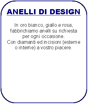 Rettangolo arrotondato: ANELLI DI DESIGNIn oro bianco, giallo e rosa, fabbrichiamo anelli su richiesta per ogni occasione.Con diamanti ed incisioni (esterne o interne) a vostro piacere.