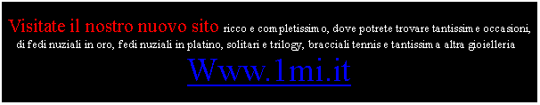 Casella di testo: Visitate il nostro nuovo sito ricco e completissimo, dove potrete trovare tantissime occasioni, di fedi nuziali in oro, fedi nuziali in platino, solitari e trilogy, bracciali tennis e tantissima altra gioielleria :Www.1mi.it