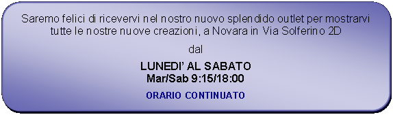 Rettangolo arrotondato: Saremo felici di ricevervi nel nostro nuovo splendido outlet per mostrarvi tutte le nostre nuove creazioni, a Novara in Via Solferino 2Ddal LUNEDI AL SABATOMar/Sab 9:15/18:00ORARIO CONTINUATO