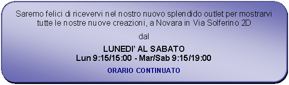 Rettangolo arrotondato: Saremo felici di ricevervi nel nostro nuovo splendido outlet per mostrarvi tutte le nostre nuove creazioni, a Novara in Via Solferino 2Ddal LUNEDI AL SABATOLun 9:15/15:00 - Mar/Sab 9:15/19:00ORARIO CONTINUATO