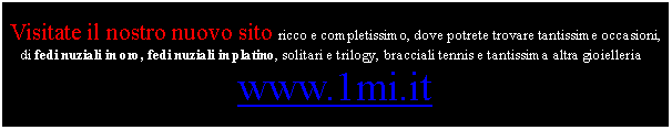 Casella di testo: Visitate il nostro nuovo sito ricco e completissimo, dove potrete trovare tantissime occasioni, di fedi nuziali in oro, fedi nuziali in platino, solitari e trilogy, bracciali tennis e tantissima altra gioielleria :www.1mi.it